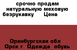 срочно продам натуральную меховую безрукавку   › Цена ­ 10 000 - Оренбургская обл., Орск г. Одежда, обувь и аксессуары » Женская одежда и обувь   . Оренбургская обл.